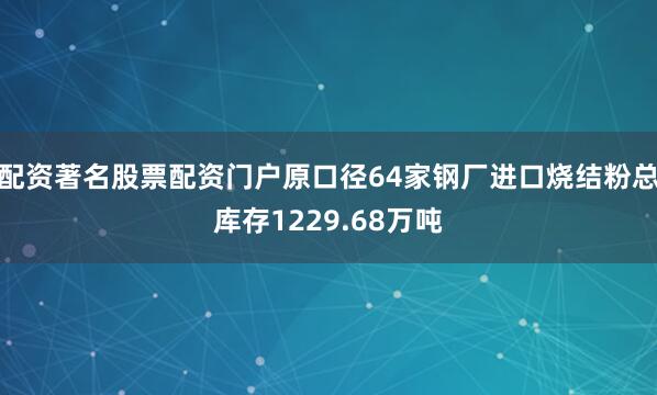 配资著名股票配资门户原口径64家钢厂进口烧结粉总库存1229.68万吨