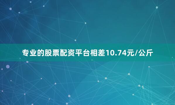 专业的股票配资平台相差10.74元/公斤