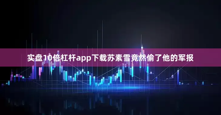 实盘10倍杠杆app下载苏素雪竟然偷了他的军报