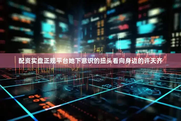 配资实盘正规平台她下意识的扭头看向身边的许天齐