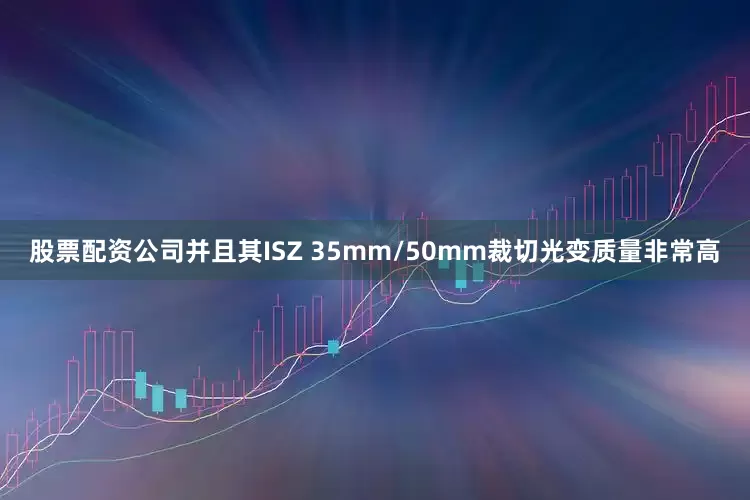 股票配资公司并且其ISZ 35mm/50mm裁切光变质量非常高
