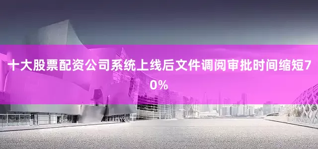 十大股票配资公司系统上线后文件调阅审批时间缩短70%