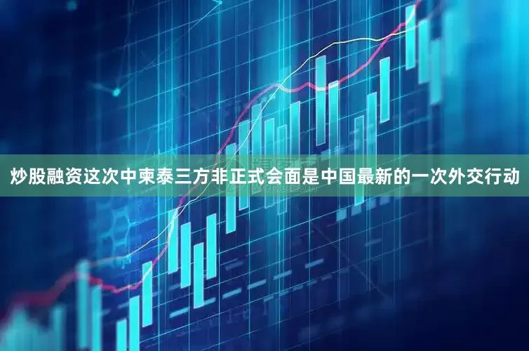 炒股融资这次中柬泰三方非正式会面是中国最新的一次外交行动