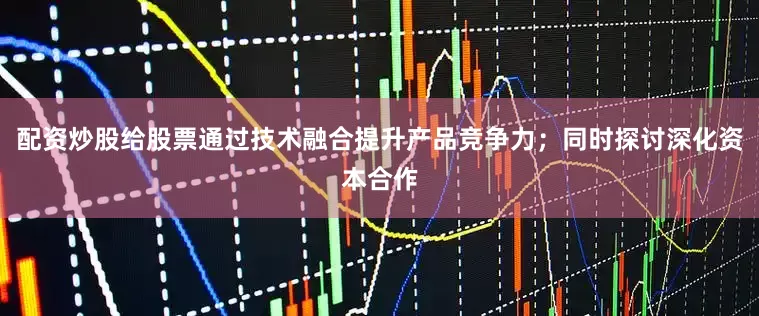 配资炒股给股票通过技术融合提升产品竞争力；同时探讨深化资本合作