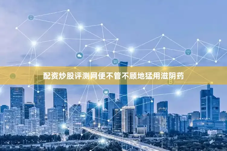 配资炒股评测网便不管不顾地猛用滋阴药