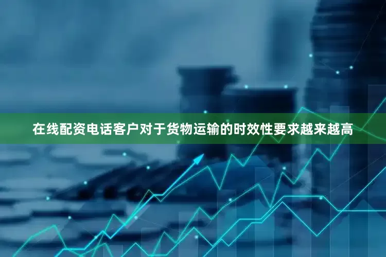 在线配资电话客户对于货物运输的时效性要求越来越高