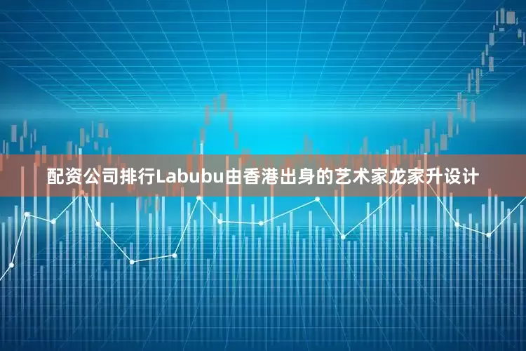 配资公司排行Labubu由香港出身的艺术家龙家升设计
