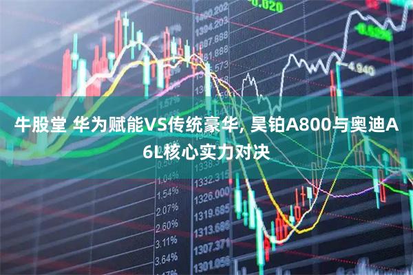 牛股堂 华为赋能VS传统豪华, 昊铂A800与奥迪A6L核心实力对决