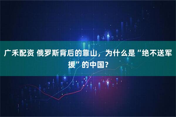 广禾配资 俄罗斯背后的靠山，为什么是“绝不送军援”的中国？