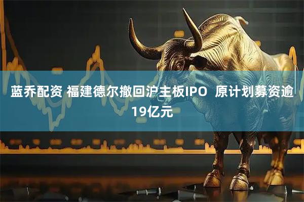 蓝乔配资 福建德尔撤回沪主板IPO  原计划募资逾19亿元