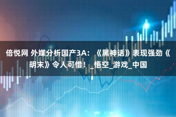 倍悦网 外媒分析国产3A：《黑神话》表现强劲《明末》令人可惜！_悟空_游戏_中国