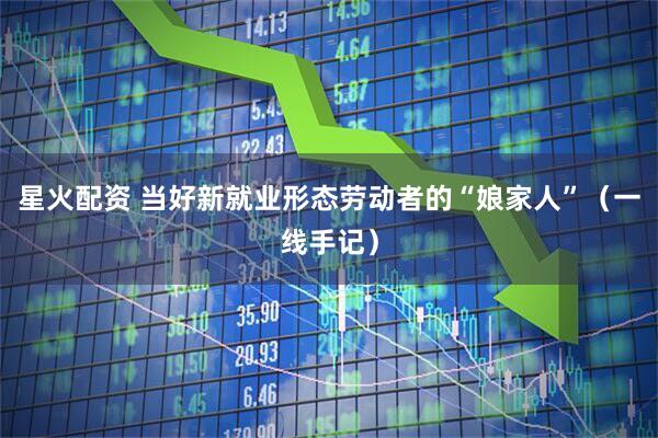 星火配资 当好新就业形态劳动者的“娘家人”（一线手记）