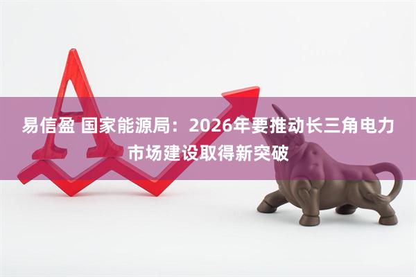 易信盈 国家能源局：2026年要推动长三角电力市场建设取得新突破