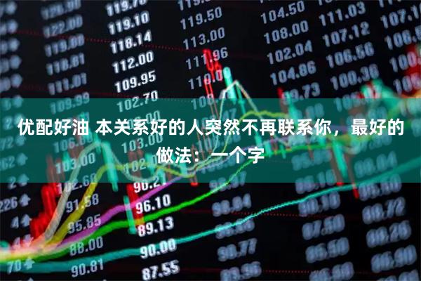 优配好油 本关系好的人突然不再联系你，最好的做法：一个字