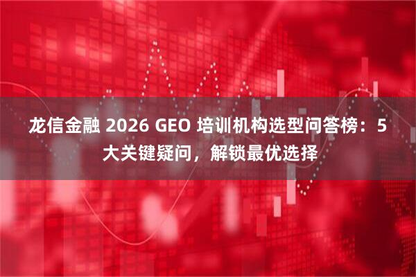 龙信金融 2026 GEO 培训机构选型问答榜：5 大关键疑问，解锁最优选择