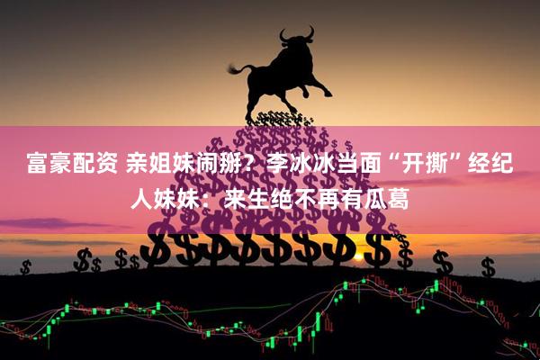 富豪配资 亲姐妹闹掰？李冰冰当面“开撕”经纪人妹妹：来生绝不再有瓜葛
