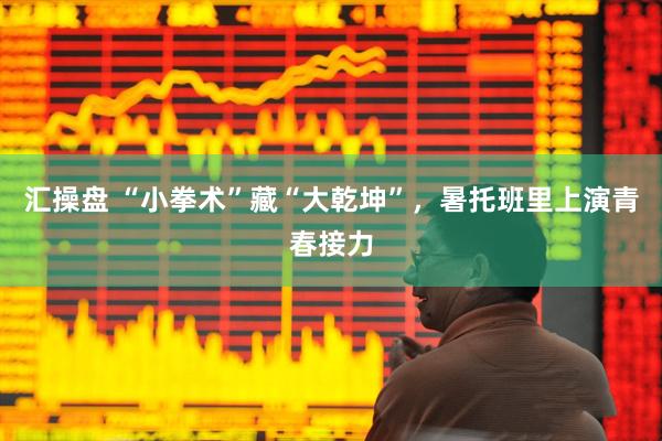 汇操盘 “小拳术”藏“大乾坤”，暑托班里上演青春接力