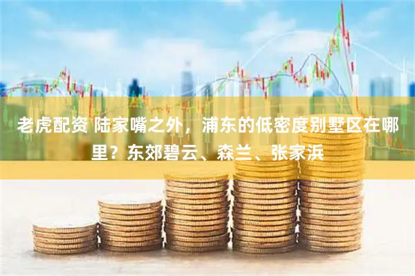 老虎配资 陆家嘴之外，浦东的低密度别墅区在哪里？东郊碧云、森兰、张家浜