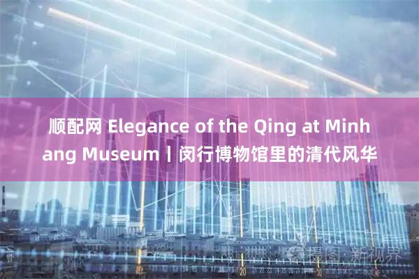 顺配网 Elegance of the Qing at Minhang Museum丨闵行博物馆里的清代风华