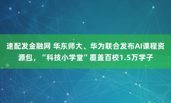 速配发金融网 华东师大、华为联合发布AI课程资源包，“科技小学堂”覆盖百校1.5万学子