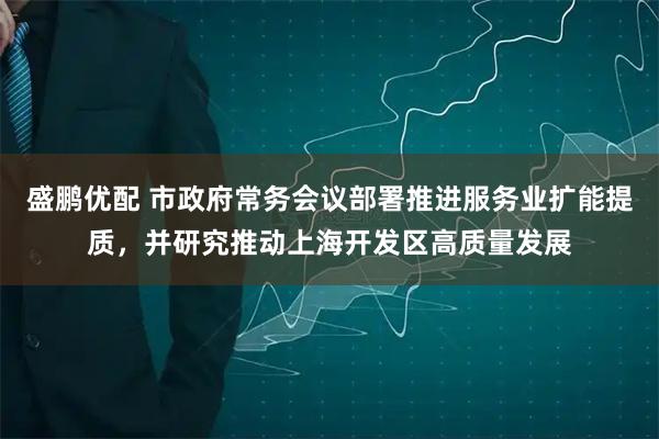 盛鹏优配 市政府常务会议部署推进服务业扩能提质，并研究推动上海开发区高质量发展